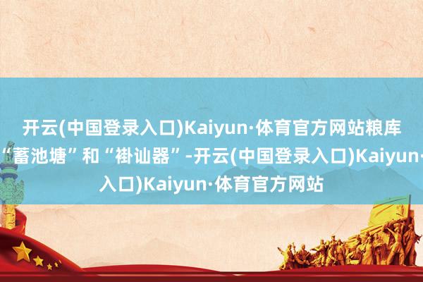 开云(中国登录入口)Kaiyun·体育官方网站粮库是食粮安全的“蓄池塘”和“褂讪器”-开云(中国登录入口)Kaiyun·体育官方网站