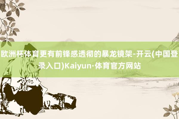 欧洲杯体育更有前锋感透彻的暴龙镜架-开云(中国登录入口)Kaiyun·体育官方网站