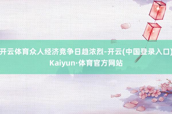开云体育众人经济竞争日趋浓烈-开云(中国登录入口)Kaiyun·体育官方网站