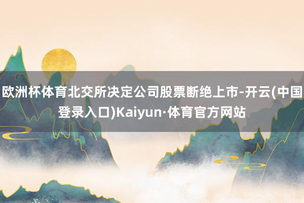 欧洲杯体育北交所决定公司股票断绝上市-开云(中国登录入口)Kaiyun·体育官方网站