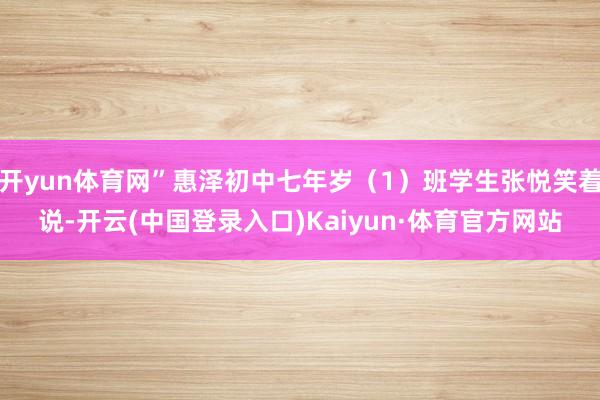 开yun体育网”惠泽初中七年岁(1)班学生张悦笑着说-开云(中国登录入口)Kaiyun·体育官方网站