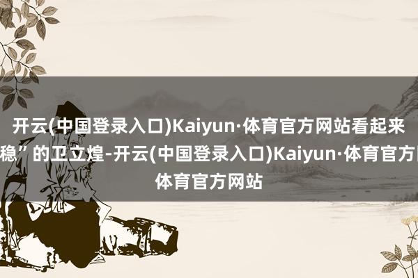 开云(中国登录入口)Kaiyun·体育官方网站看起来最“稳”的卫立煌-开云(中国登录入口)Kaiyun·体育官方网站