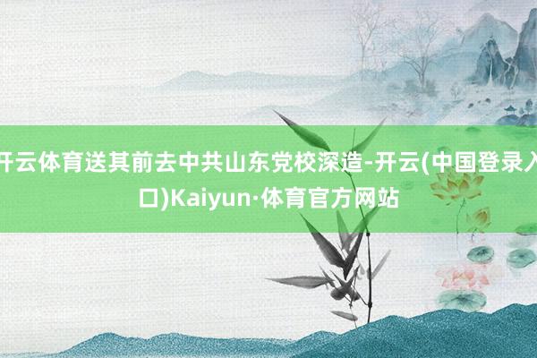开云体育送其前去中共山东党校深造-开云(中国登录入口)Kaiyun·体育官方网站