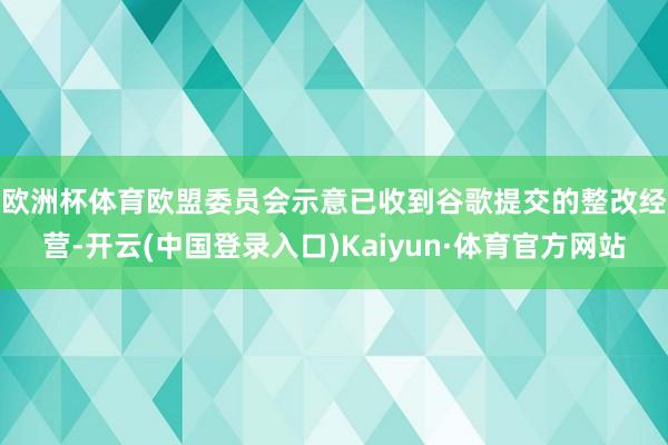 欧洲杯体育 欧盟委员会示意已收到谷歌提交的整改经营-开云(中国登录入口)Kaiyun·体育官方网站