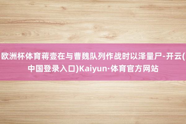 欧洲杯体育蒋壹在与曹魏队列作战时以泽量尸-开云(中国登录入口)Kaiyun·体育官方网站