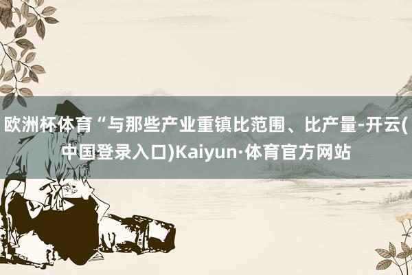 欧洲杯体育“与那些产业重镇比范围、比产量-开云(中国登录入口)Kaiyun·体育官方网站
