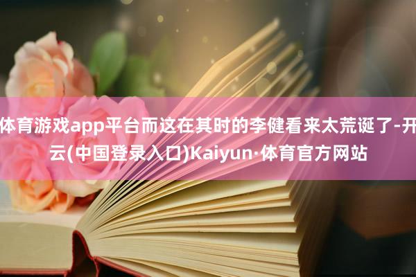 体育游戏app平台而这在其时的李健看来太荒诞了-开云(中国登录入口)Kaiyun·体育官方网站