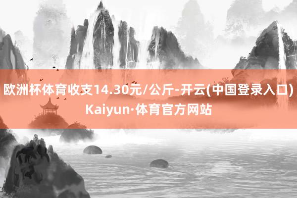 欧洲杯体育收支14.30元/公斤-开云(中国登录入口)Kaiyun·体育官方网站