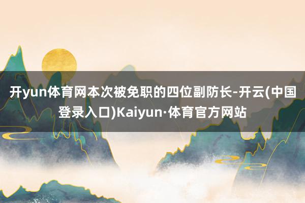 开yun体育网 本次被免职的四位副防长-开云(中国登录入口)Kaiyun·体育官方网站