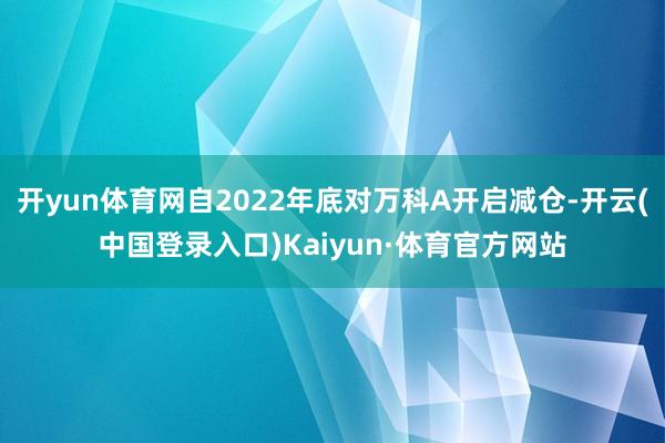 开yun体育网自2022年底对万科A开启减仓-开云(中国登录入口)Kaiyun·体育官方网站