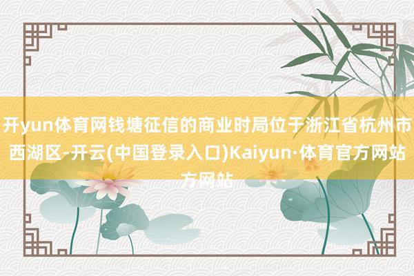 开yun体育网钱塘征信的商业时局位于浙江省杭州市西湖区-开云(中国登录入口)Kaiyun·体育官方网站