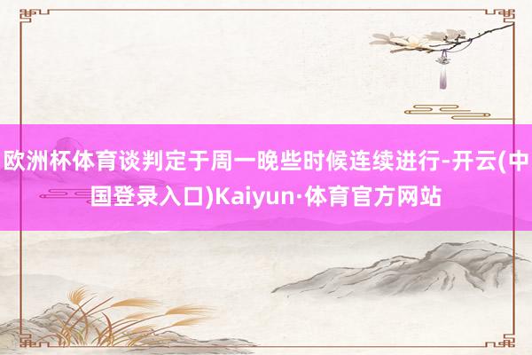 欧洲杯体育谈判定于周一晚些时候连续进行-开云(中国登录入口)Kaiyun·体育官方网站