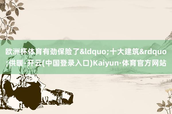 欧洲杯体育有劲保险了&ldquo;十大建筑&rdquo;供暖-开云(中国登录入口)Kaiyun·体育官方网站