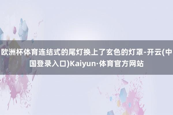 欧洲杯体育连结式的尾灯换上了玄色的灯罩-开云(中国登录入口)Kaiyun·体育官方网站