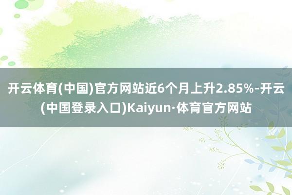 开云体育(中国)官方网站近6个月上升2.85%-开云(中国登录入口)Kaiyun·体育官方网站
