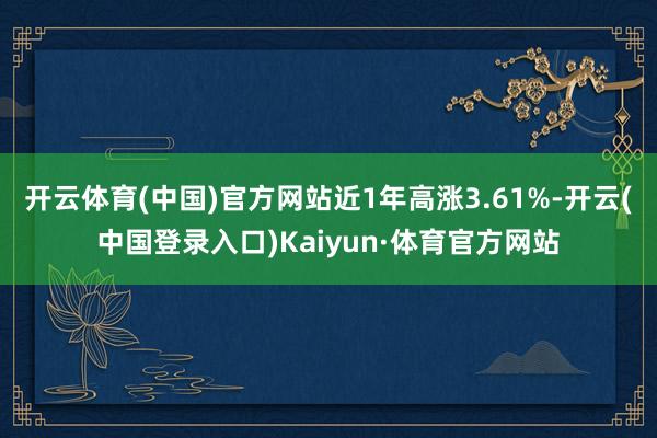 开云体育(中国)官方网站近1年高涨3.61%-开云(中国登录入口)Kaiyun·体育官方网站