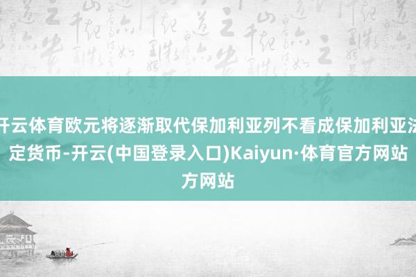 开云体育欧元将逐渐取代保加利亚列不看成保加利亚法定货币-开云(中国登录入口)Kaiyun·体育官方网站
