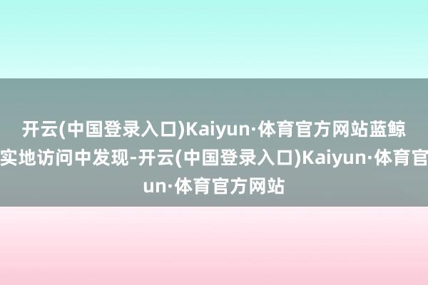 开云(中国登录入口)Kaiyun·体育官方网站蓝鲸记者在实地访问中发现-开云(中国登录入口)Kaiyun·体育官方网站