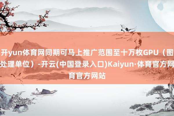 开yun体育网同期可马上推广范围至十万枚GPU(图形处理单位)-开云(中国登录入口)Kaiyun·体育官方网站