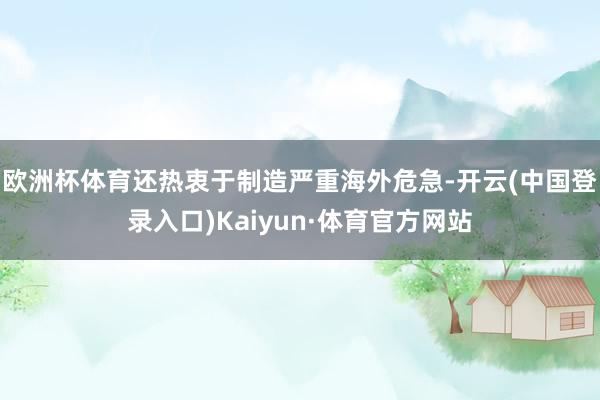 欧洲杯体育还热衷于制造严重海外危急-开云(中国登录入口)Kaiyun·体育官方网站