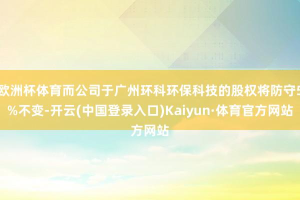 欧洲杯体育而公司于广州环科环保科技的股权将防守5%不变-开云(中国登录入口)Kaiyun·体育官方网站