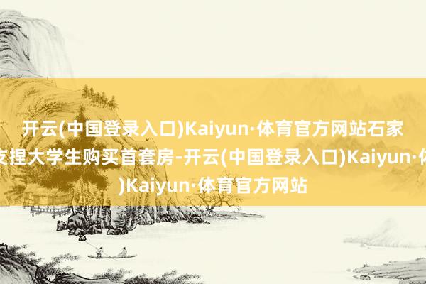 开云(中国登录入口)Kaiyun·体育官方网站石家庄就曾发文支捏大学生购买首套房-开云(中国登录入口)Kaiyun·体育官方网站