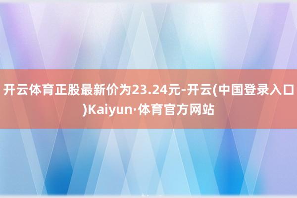开云体育正股最新价为23.24元-开云(中国登录入口)Kaiyun·体育官方网站