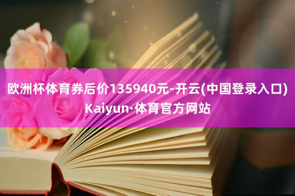 欧洲杯体育券后价135940元-开云(中国登录入口)Kaiyun·体育官方网站