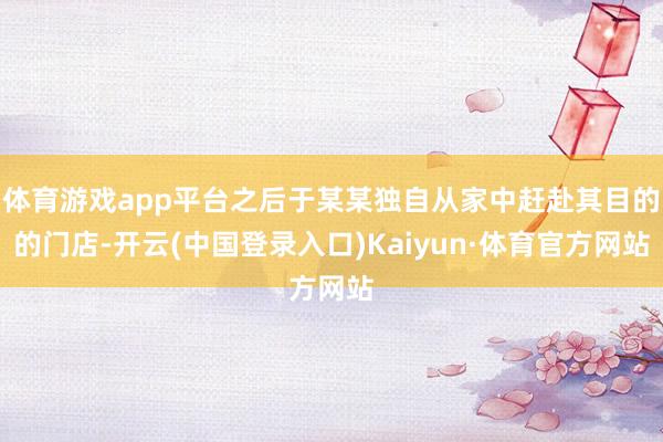 体育游戏app平台之后于某某独自从家中赶赴其目的的门店-开云(中国登录入口)Kaiyun·体育官方网站