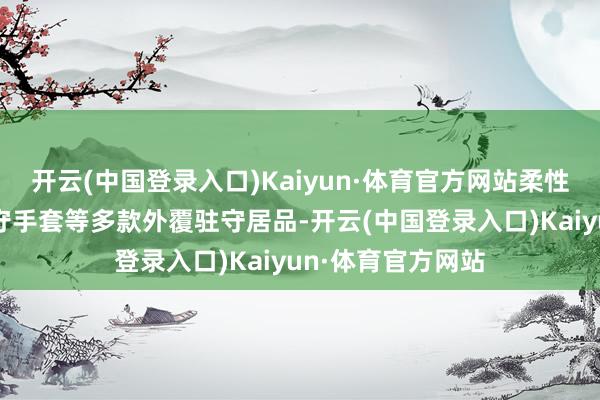 开云(中国登录入口)Kaiyun·体育官方网站柔性要害保护件、驻守手套等多款外覆驻守居品-开云(中国登录入口)Kaiyun·体育官方网站