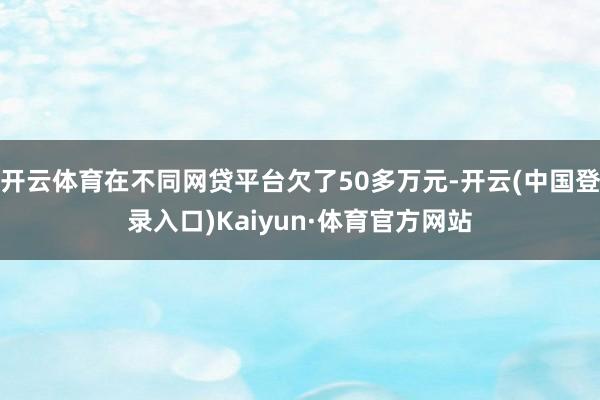 开云体育在不同网贷平台欠了50多万元-开云(中国登录入口)Kaiyun·体育官方网站
