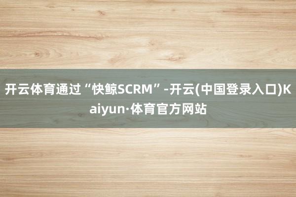 开云体育通过“快鲸SCRM”-开云(中国登录入口)Kaiyun·体育官方网站