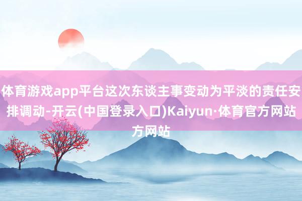 体育游戏app平台这次东谈主事变动为平淡的责任安排调动-开云(中国登录入口)Kaiyun·体育官方网站