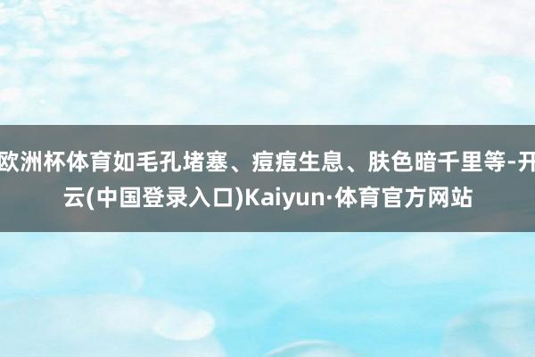 欧洲杯体育如毛孔堵塞、痘痘生息、肤色暗千里等-开云(中国登录入口)Kaiyun·体育官方网站