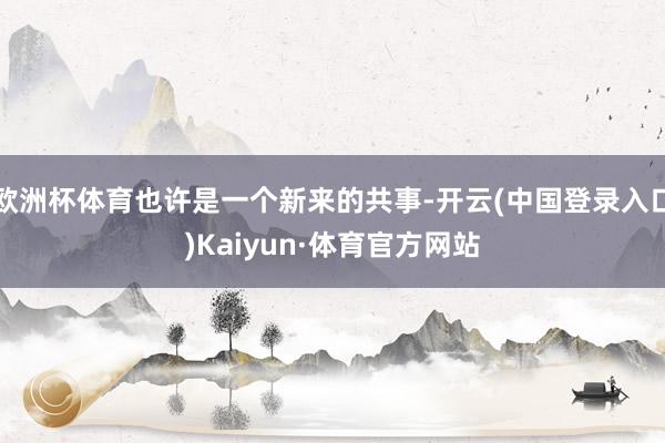 欧洲杯体育也许是一个新来的共事-开云(中国登录入口)Kaiyun·体育官方网站