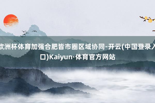 欧洲杯体育加强合肥皆市圈区域协同-开云(中国登录入口)Kaiyun·体育官方网站