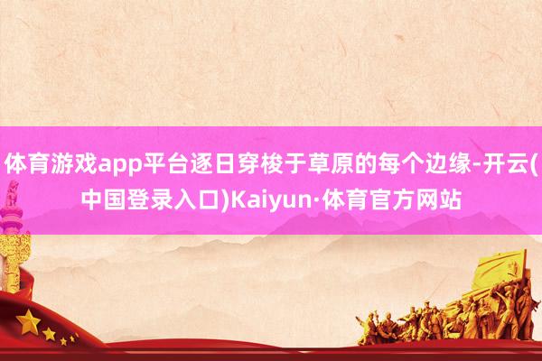 体育游戏app平台逐日穿梭于草原的每个边缘-开云(中国登录入口)Kaiyun·体育官方网站