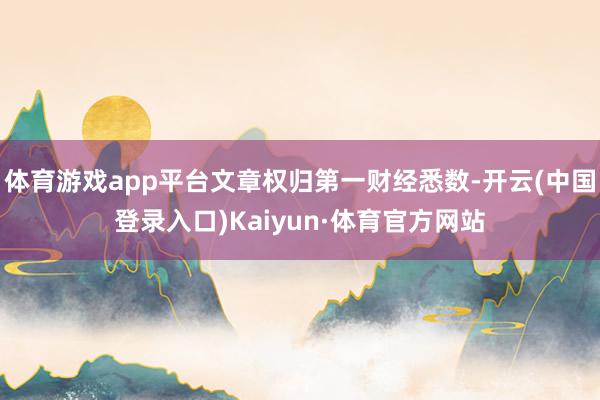 体育游戏app平台文章权归第一财经悉数-开云(中国登录入口)Kaiyun·体育官方网站