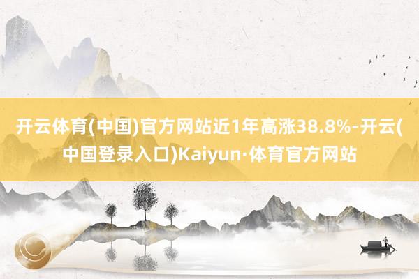 开云体育(中国)官方网站近1年高涨38.8%-开云(中国登录入口)Kaiyun·体育官方网站