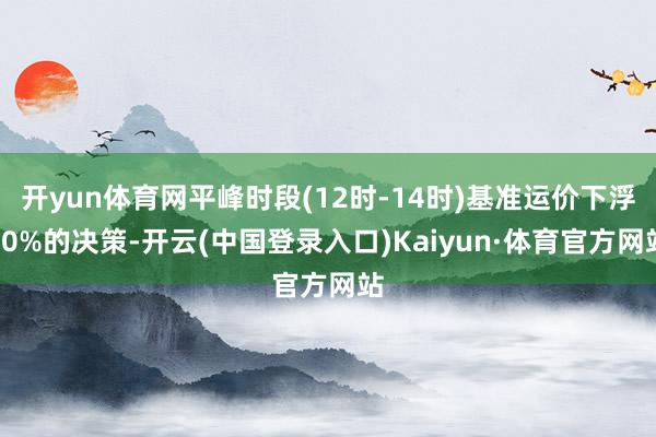开yun体育网平峰时段(12时-14时)基准运价下浮10%的决策-开云(中国登录入口)Kaiyun·体育官方网站