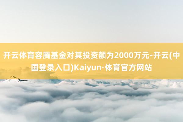 开云体育容腾基金对其投资额为2000万元-开云(中国登录入口)Kaiyun·体育官方网站