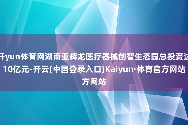 开yun体育网湖南亚辉龙医疗器械创智生态园总投资达10亿元-开云(中国登录入口)Kaiyun·体育官方网站