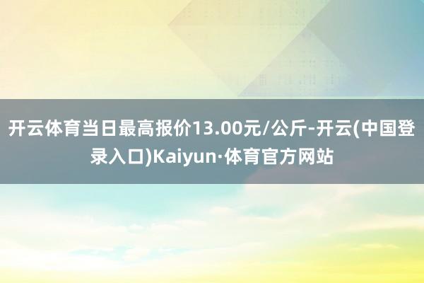 开云体育当日最高报价13.00元/公斤-开云(中国登录入口)Kaiyun·体育官方网站