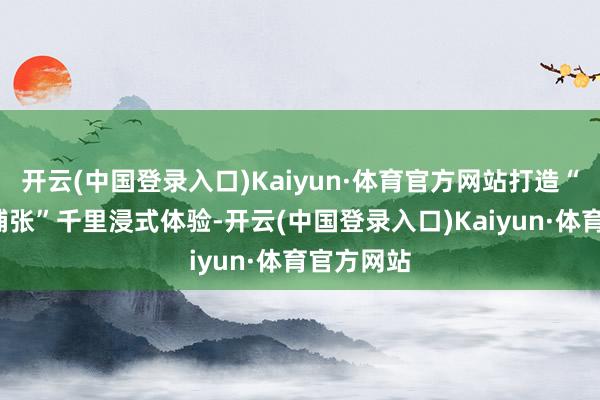 开云(中国登录入口)Kaiyun·体育官方网站打造“不雅影+铺张”千里浸式体验-开云(中国登录入口)Kaiyun·体育官方网站