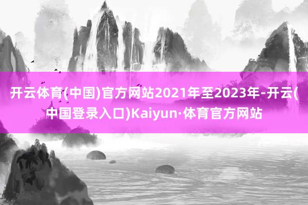 开云体育(中国)官方网站2021年至2023年-开云(中国登录入口)Kaiyun·体育官方网站