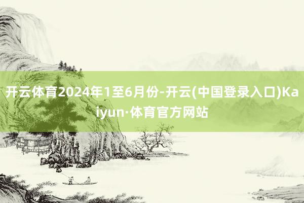 开云体育2024年1至6月份-开云(中国登录入口)Kaiyun·体育官方网站