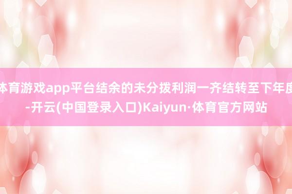 体育游戏app平台结余的未分拨利润一齐结转至下年度-开云(中国登录入口)Kaiyun·体育官方网站