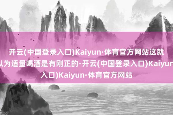 开云(中国登录入口)Kaiyun·体育官方网站这就让不少东谈主以为适量喝酒是有刚正的-开云(中国登录入口)Kaiyun·体育官方网站