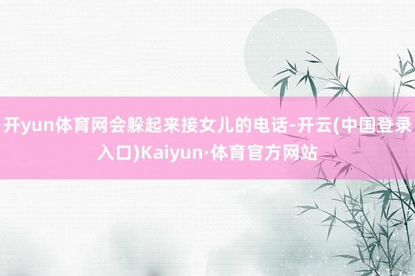 开yun体育网会躲起来接女儿的电话-开云(中国登录入口)Kaiyun·体育官方网站