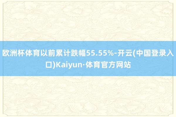 欧洲杯体育以前累计跌幅55.55%-开云(中国登录入口)Kaiyun·体育官方网站